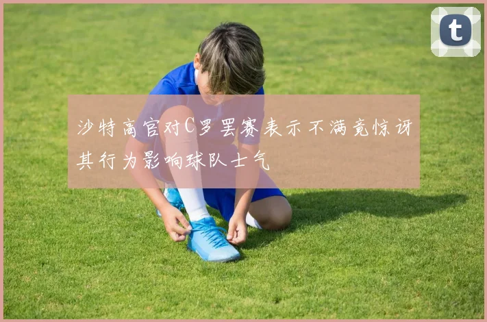 沙特高官对C罗罢赛表示不满竟惊讶其行为影响球队士气