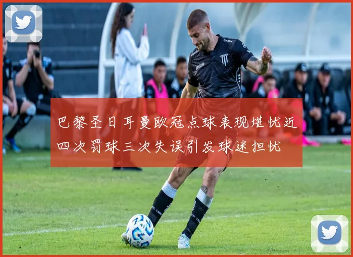 巴黎圣日耳曼欧冠点球表现堪忧近四次罚球三次失误引发球迷担忧