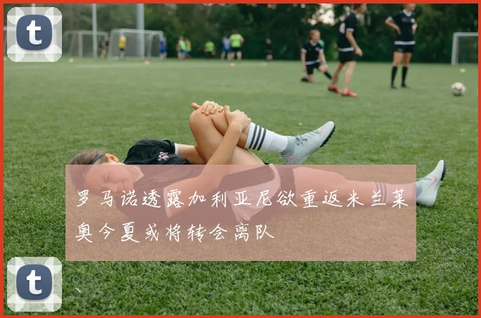 罗马诺透露加利亚尼欲重返米兰莱奥今夏或将转会离队