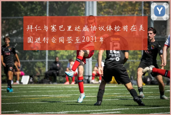 拜仁与塞巴里达成协议体检将在美国进行合同签至2031年