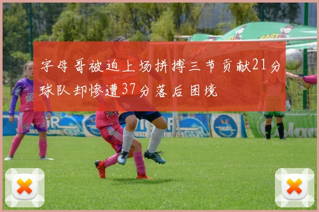 字母哥被迫上场拼搏三节贡献21分球队却惨遭37分落后困境