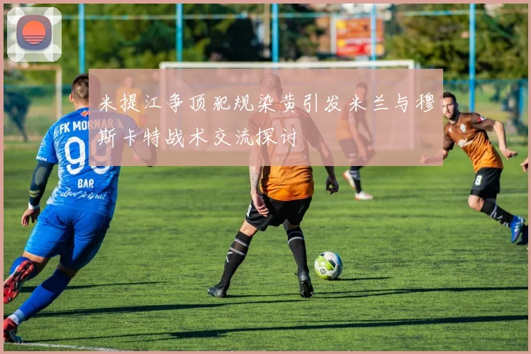 米提江争顶犯规染黄引发米兰与穆斯卡特战术交流探讨