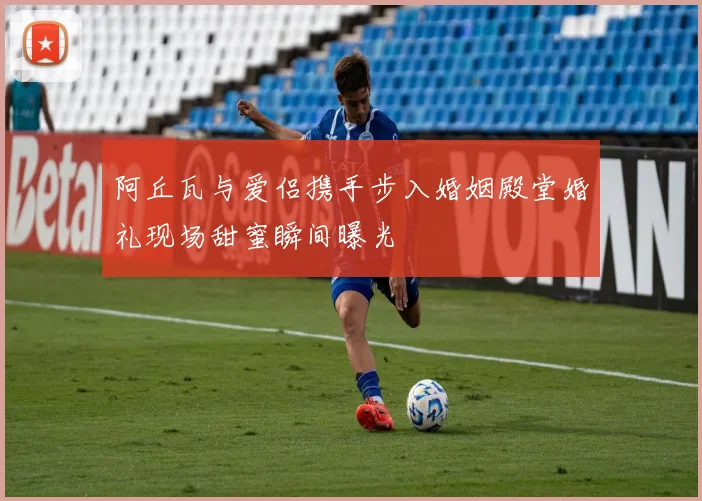 阿丘瓦与爱侣携手步入婚姻殿堂婚礼现场甜蜜瞬间曝光