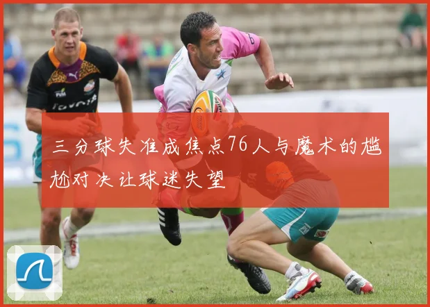 三分球失准成焦点76人与魔术的尴尬对决让球迷失望