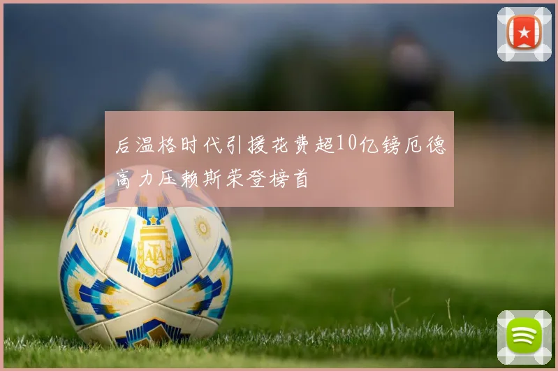 后温格时代引援花费超10亿镑厄德高力压赖斯荣登榜首