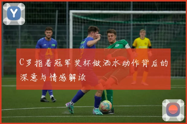 C罗指着冠军奖杯做洒水动作背后的深意与情感解读