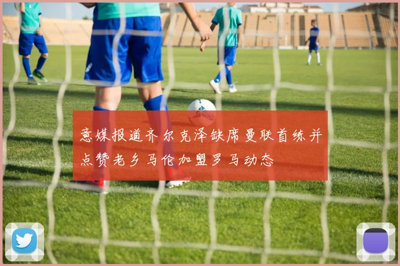 意媒报道齐尔克泽缺席曼联首练并点赞老乡马伦加盟罗马动态