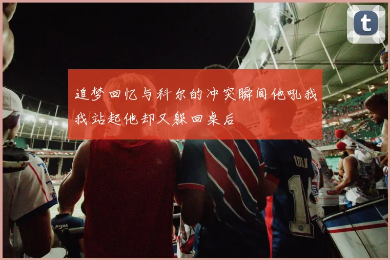 追梦回忆与科尔的冲突瞬间他吼我我站起他却又躲回桌后