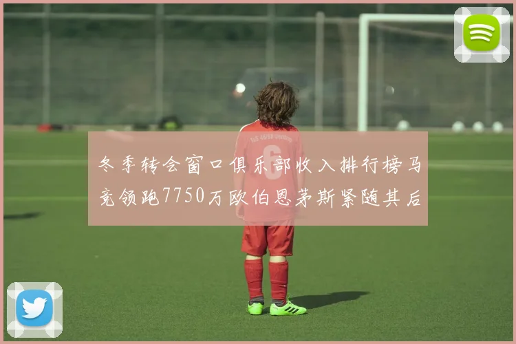 冬季转会窗口俱乐部收入排行榜马竞领跑7750万欧伯恩茅斯紧随其后7200万欧