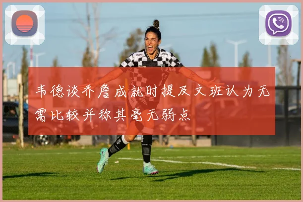 韦德谈乔詹成就时提及文班认为无需比较并称其毫无弱点