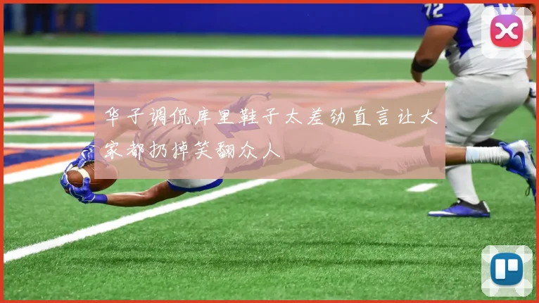 华子调侃库里鞋子太差劲直言让大家都扔掉笑翻众人