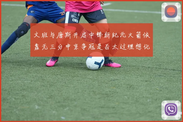 文班与唐斯开启中锋新纪元火箭依靠无三分申京争冠是否太过理想化