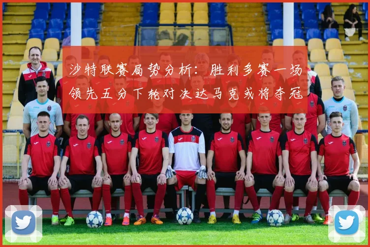 沙特联赛局势分析：胜利多赛一场领先五分下轮对决达马克或将夺冠
